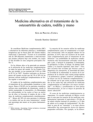REVISTA COLOMBIANA DE REUMATOLOGÍA
VOL. 9 No. 1 - 2002                          MEDICINA ALTERNATIVA EN EL TRATAMIENTO DE LA OSTEOARTRITIS DE CADERA, RODILLA Y MANO
VOL. 9 No. 1, Marzo 2002, pp. 51-55
© 2002, Asociación Colombiana de Reumatología




            Medicina alternativa en el tratamiento de la
             osteoartritis de cadera, rodilla y mano
                                                   GUÍA     DE   PRÁCTICA CLÍNICA


                                                   Gerardo Ramírez Quintero1



   Se consideran Medicinas complementarias (MC)                               La mayoría de los usuarios utiliza las medicinas
o alternativas las diferentes prácticas y modalidades                     complementarias como un complemento a la medi-
terapéuticas que no hacen parte del sistema médico                        cina convencional. Sólo un pequeño número de los
tradicional o dominante 1. Existen en la actualidad                       pacientes, el 4,4%, hace uso exclusivo de las medi-
más de 300 diferentes tratamientos o intervenciones                       cinas complementarias para el tratamiento de sus
que pueden cobijarse bajo este nombre, los cuales                         dolencias 3. Las modalidades de medicinas comple-
se han dividido en siete categorías principales (Ta-                      mentarias más frecuentemente utilizadas varían de
bla 1).                                                                   país a país, e incluyen la acupuntura, la homeopatía,
                                                                          la quiropraxia, la dieta, el masaje, las plantas medi-
   En los últimos años se ha apreciado un aumento
                                                                          cinales y la curación espiritual, entre otras2-3. Estu-
en la utilización de las medicinas complementarias
                                                                          dios recientes han revelado que factores como el
en todos los países del mundo. En los Estados Uni-
                                                                          diagnóstico de osteoartritis, la intensidad del dolor,
dos, por ejemplo, su uso aumentó del 33.8% en 1990
                                                                          la severidad de la enfermedad, la creencia de la im-
al 42.1% en 1997 2. Estudios realizados en diversos
                                                                          portancia de la relación entre mente-cuerpo-espíritu
países del mundo revelan que del 30 al 50% de las
                                                                          y la pertenencia a grupos “creativos” predisponen a
personas utilizan medicinas complementarias en for-
                                                                          un mayor uso de las medicina complementarias3, 5.
ma regular u ocasional2- 4.
                                                                          En contraste con lo que ocurre en países desarrolla-
    El empleo de las medicinas complementarias para                       dos en los cuales hay más utilización de medicinas
el tratamiento de las enfermedades reumáticas es aún                      complementarias en individuos con mayor escolari-
mayor. Hasta el 90-94% de los pacientes reumáticos                        dad 3, 5; en Méjico, y posiblemente en otros países
utilizan estas modalidades de tratamiento, siendo la                      latinoamericanos, su uso es mayor en personas de
artritis reumatoidea, la osteoartritis y la fibromialgia                  menor educación 8.
las enfermedades en las cuales se hace un mayor
                                                                             El costo de las medicinas complementarias es
uso de ellas; es frecuente el empleo de dos o más
                                                                          importante. Un estudio realizado en Méjico reveló
tipos de medicina complementaria simultáneamen-
                                                                          que el costo para los usuarios de las medicinas com-
te5- 7. Menos del 50% de estos pacientes le informan
                                                                          plementarias representa el equivalente a 28 días de
a su médico del uso de estos tratamientos 2, siendo
                                                                          un salario mínimo mensual en consultas y a 15 días
este porcentaje aún menor en los países latinoameri-
                                                                          de salario en la compra de medicamentos8. No obs-
canos 8.
                                                                          tante su aura de ser “naturales” y no tener efectos
1.   Médico Internista – Reumatólogo. Profesor de Medicina -Universidad
                                                                          indeseables hay preocupación acerca de algunos
     Industrial de Santander – Bucaramanga.                               preparados utilizados. Por ejemplo, se ha demos-

                                                                                                                              51
 