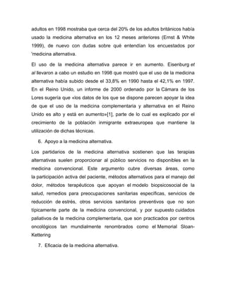 adultos en 1998 mostraba que cerca del 20% de los adultos británicos había
usado la medicina alternativa en los 12 meses anteriores (Ernst & White
1999), de nuevo con dudas sobre qué entendían los encuestados por
'medicina alternativa.

El uso de la medicina alternativa parece ir en aumento. Eisenburg et
al llevaron a cabo un estudio en 1998 que mostró que el uso de la medicina
alternativa había subido desde el 33,8% en 1990 hasta el 42,1% en 1997.
En el Reino Unido, un informe de 2000 ordenado por la Cámara de los
Lores sugería que «los datos de los que se dispone parecen apoyar la idea
de que el uso de la medicina complementaria y alternativa en el Reino
Unido es alto y está en aumento»[1], parte de lo cual es explicado por el
crecimiento de la población inmigrante extraeuropea que mantiene la
utilización de dichas técnicas.

   6. Apoyo a la medicina alternativa.

Los partidarios de la medicina alternativa sostienen que las terapias
alternativas suelen proporcionar al público servicios no disponibles en la
medicina convencional. Este argumento cubre diversas áreas, como
la participación activa del paciente, métodos alternativos para el manejo del
dolor, métodos terapéuticos que apoyan el modelo biopsicosocial de la
salud, remedios para preocupaciones sanitarias específicas, servicios de
reducción de estrés, otros servicios sanitarios preventivos que no son
típicamente parte de la medicina convencional, y por supuesto cuidados
paliativos de la medicina complementaria, que son practicados por centros
oncológicos tan mundialmente renombrados como el Memorial Sloan-
Kettering

   7. Eficacia de la medicina alternativa.
 
