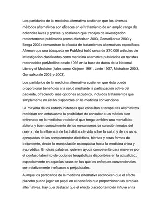 Los partidarios de la medicina alternativa sostienen que los diversos
métodos alternativos son eficaces en el tratamiento de un amplio rango de
dolencias leves y graves, y sostienen que trabajos de investigación
recientemente publicados (como Michalsen 2003, Gonsalkorale 2003 y
Berga 2003) demuestran la eficacia de tratamientos alternativos específicos.
Afirman que una búsqueda en PubMed halló cerca de 370.000 artículos de
investigación clasificados como medicina alternativa publicados en revistas
reconocidas porMedline desde 1966 en la base de datos de la National
Library of Medicine (tales como Kleijnen 1991, Linde 1997, Michalsen 2003,
Gonsalkorale 2003 y 2003).

Los partidarios de la medicina alternativa sostienen que ésta puede
proporcionar beneficios a la salud mediante la participación activa del
paciente, ofreciendo más opciones al público, incluidos tratamientos que
simplemente no están disponibles en la medicina convencional.

La mayoría de los estadounidenses que consultan a terapeutas alternativos
recibirían con entusiasmo la posibilidad de consultar a un médico bien
entrenado en la medicina tradicional que tenga también una mentalidad
abierta y buen conocimiento de los mecanismos de curación innatos del
cuerpo, de la influencia de los hábitos de vida sobre la salud y de los usos
apropiados de los complementos dietéticos, hierbas y otras formas de
tratamiento, desde la manipulación osteopática hasta la medicina china y
ayurvédica. En otras palabras, quieren ayuda competente para moverse por
el confuso laberinto de opciones terapéuticas disponibles en la actualidad,
especialmente en aquellos casos en los que los enfoques convencionales
son relativamente ineficaces o perjudiciales.

Aunque los partidarios de la medicina alternativa reconocen que el efecto
placebo puede jugar un papel en el beneficio que proporcionan las terapias
alternativas, hay que destacar que el efecto placebo también influye en la
 