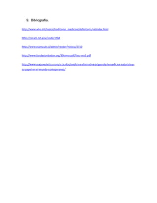9. Bibliografía.

http://www.who.int/topics/traditional_medicine/definitions/es/index.html


http://nccam.nih.gov/node/3768


http://www.elamaule.cl/admin/render/noticia/2710


http://www.fundacionbadan.org/30temaspdf/fasc-nro5.pdf


http://www.macroestetica.com/articulos/medicina-alternativa-origen-de-la-medicina-naturista-y-
su-papel-en-el-mundo-conteporaneo/
 