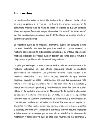 Introducción.

La medicina alternativa ha irrumpido fuertemente en el centro de la cultura
en muchos países, a la vez que ha hecho importantes avances en la
comunidad médica. Casi la mitad de todos los adultos de EE.UU. participa
ahora en alguna forma de terapia alternativa. Un estudio reciente mostró
que los estadounidenses gastan casi 30.000 millones de dólares al año en
tratamientos alternativos.

El repentino auge de la medicina alternativa puede ser atribuido a una
creciente insatisfacción con las prácticas médicas convencionales. La
medicina convencional ha sido criticada también por su enfoque impersonal.
Médicos excedidos de trabajo pueden dedicar sólo unos pocos minutos a
diagnosticar el problema, sin demasiado seguimiento.

La principal razón por la que la gente está acudiendo masivamente a la
medicina alternativa es que ofrece esperanza donde la medicina
convencional ha fracasado. Las personas muchas veces acuden a la
medicina alternativa     como último recurso. Además de que muchas
personas acceden a estos        tratamientos por que los consideran más
naturales y sanos que dependen más de los elementos de la naturaleza y
menos de sustancias químicas y farmacológicas como las que se suelen
utilizar en la medicina convencional. Normalmente, la medicina alternativa
se basa en dos pilares principales: por un lado, en el uso de componentes
naturales que se obtienen directamente de la naturaleza y que puestos en
combinación resultan en variados medicamentos que se consiguen en
diferentes formatos (gotas, aerosoles, cremas, ungüentos e incluso pastillas
o píldoras). Por otro lado, la medicina alternativa también recurre a terapias
y tratamientos no invasivos que se estructuran alrededor de sistemas de
meditación y relajación ya que se cree que muchas de las dolencias y
 