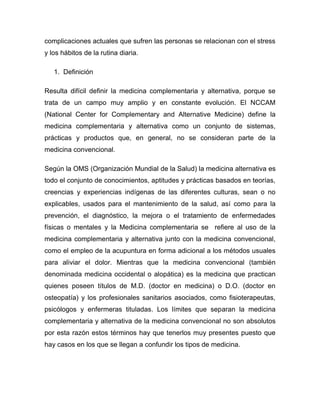 complicaciones actuales que sufren las personas se relacionan con el stress
y los hábitos de la rutina diaria.

   1. Definición

Resulta difícil definir la medicina complementaria y alternativa, porque se
trata de un campo muy amplio y en constante evolución. El NCCAM
(National Center for Complementary and Alternative Medicine) define la
medicina complementaria y alternativa como un conjunto de sistemas,
prácticas y productos que, en general, no se consideran parte de la
medicina convencional.

Según la OMS (Organización Mundial de la Salud) la medicina alternativa es
todo el conjunto de conocimientos, aptitudes y prácticas basados en teorías,
creencias y experiencias indígenas de las diferentes culturas, sean o no
explicables, usados para el mantenimiento de la salud, así como para la
prevención, el diagnóstico, la mejora o el tratamiento de enfermedades
físicas o mentales y la Medicina complementaria se refiere al uso de la
medicina complementaria y alternativa junto con la medicina convencional,
como el empleo de la acupuntura en forma adicional a los métodos usuales
para aliviar el dolor. Mientras que la medicina convencional (también
denominada medicina occidental o alopática) es la medicina que practican
quienes poseen títulos de M.D. (doctor en medicina) o D.O. (doctor en
osteopatía) y los profesionales sanitarios asociados, como fisioterapeutas,
psicólogos y enfermeras tituladas. Los límites que separan la medicina
complementaria y alternativa de la medicina convencional no son absolutos
por esta razón estos términos hay que tenerlos muy presentes puesto que
hay casos en los que se llegan a confundir los tipos de medicina.
 