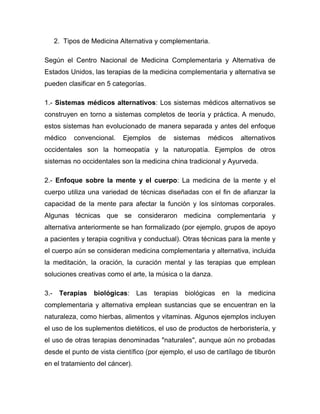 2. Tipos de Medicina Alternativa y complementaria.

Según el Centro Nacional de Medicina Complementaria y Alternativa de
Estados Unidos, las terapias de la medicina complementaria y alternativa se
pueden clasificar en 5 categorías.

1.- Sistemas médicos alternativos: Los sistemas médicos alternativos se
construyen en torno a sistemas completos de teoría y práctica. A menudo,
estos sistemas han evolucionado de manera separada y antes del enfoque
médico      convencional.   Ejemplos   de   sistemas   médicos     alternativos
occidentales son la homeopatía y la naturopatía. Ejemplos de otros
sistemas no occidentales son la medicina china tradicional y Ayurveda.

2.- Enfoque sobre la mente y el cuerpo: La medicina de la mente y el
cuerpo utiliza una variedad de técnicas diseñadas con el fin de afianzar la
capacidad de la mente para afectar la función y los síntomas corporales.
Algunas técnicas que se consideraron medicina complementaria y
alternativa anteriormente se han formalizado (por ejemplo, grupos de apoyo
a pacientes y terapia cognitiva y conductual). Otras técnicas para la mente y
el cuerpo aún se consideran medicina complementaria y alternativa, incluida
la meditación, la oración, la curación mental y las terapias que emplean
soluciones creativas como el arte, la música o la danza.

3.-    Terapias   biológicas:    Las terapias biológicas    en   la medicina
complementaria y alternativa emplean sustancias que se encuentran en la
naturaleza, como hierbas, alimentos y vitaminas. Algunos ejemplos incluyen
el uso de los suplementos dietéticos, el uso de productos de herboristería, y
el uso de otras terapias denominadas "naturales", aunque aún no probadas
desde el punto de vista científico (por ejemplo, el uso de cartílago de tiburón
en el tratamiento del cáncer).
 