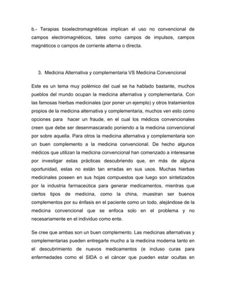 b.- Terapias bioelectromagnéticas implican el uso no convencional de
campos electromagnéticos, tales como campos de impulsos, campos
magnéticos o campos de corriente alterna o directa.




   3. Medicina Alternativa y complementaria VS Medicina Convencional

Este es un tema muy polémico del cual se ha hablado bastante, muchos
pueblos del mundo ocupan la medicina alternativa y complementaria. Con
las famosas hierbas medicinales (por poner un ejemplo) y otros tratamientos
propios de la medicina alternativa y complementaria, muchos ven esto como
opciones para   hacer un fraude, en el cual los médicos convencionales
creen que debe ser desenmascarado poniendo a la medicina convencional
por sobre aquella. Para otros la medicina alternativa y complementaria son
un buen complemento a la medicina convencional. De hecho algunos
médicos que utilizan la medicina convencional han comenzado a interesarse
por investigar estas prácticas descubriendo que, en más de alguna
oportunidad, estas no están tan erradas en sus usos. Muchas hierbas
medicinales poseen en sus hojas compuestos que luego son sintetizados
por la industria farmaceútica para generar medicamentos, mientras que
ciertos tipos de medicina, como la china, muestran ser buenos
complementos por su énfasis en el paciente como un todo, alejándose de la
medicina convencional que se enfoca solo en el problema y no
necesariamente en el individuo como ente.

Se cree que ambas son un buen complemento. Las medicinas alternativas y
complementarias pueden entregarle mucho a la medicina moderna tanto en
el descubrimiento de nuevos medicamentos (e incluso curas para
enfermedades como el SIDA o el cáncer que pueden estar ocultas en
 