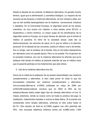 Desde la década de los ochenta, la Medicina alternativa, ha ganado mucho
terreno, igual que la alimentación y cosmética biológica. La mayoría de los
usuarios de las terapias y medicinas alternativas, se han volcado a ellas, por
que se han sentido desengañados con la medicina convencional, ortodoxa
o alopática. En la Comunidad Europea, la seguridad social de los países
miembros, es muy buena con relación a otros países como EE.UU. o
Sudamérica y Centro América. La mayor queja de los beneficiarios de la
seguridad social en Europa, es el poco tiempo de atención que le brinda el
médico al paciente. El ritmo de la sociedad actual, cada día va
deshumanizando, los servicios de salud, en lo que se refiere a la atención
personal. En la década de los cincuenta, existía el médico rural o de familia.
Era un amigo, casi el confesor de la familia. Hoy en día todos desearíamos
ser atendidos como en aquella época. Pero no es posible. Por el germen de
la sociedad moderna. Aun así la medicina alternativa ha ofrecido que se le
dedique más tiempo el médico al paciente además de que el médico hace
que el paciente participe en los tratamientos que este ofrece.

   5. Uso de la medicina alternativa hoy día.

Cerca de la mitad de la población de los países desarrollados usa medicina
complementaria y alternativa, si bien cabe poner en duda lo que los
encuestados entendían por medicina complementaria y alternativa.
Una encuesta (Barnes et al 2004) publicada en mayo de 2004 por
el NCCAM estadounidense      concluía   que     en   2002   el   36%   de   los
estadounidenses había usado algún tipo de «terapia alternativa» en los 12
meses anteriores, donde se incluía como tal hasta la práctica del yoga, la
meditación, tratamientos herbales e incluso la dieta Atkins. Si la oración era
considerada como terapia alternativa, entonces la cifra subía hasta el
62,1%. Otro estudio de Astin et al (1998) sugiere una cifra parecida del
40%. Una encuesta telefónica británica hecha por la BBC entre 1.209
 