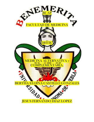 BUAP


     FACULTAD DE MEDICINA




            DHTIC




    MEDICINA ALTERNATIVA y
      COMPLEMENTARIA.




BERTHA ELOINA CASTILLO GONZALES




   JESUS FERNANDO DIAZ LOPEZ
 