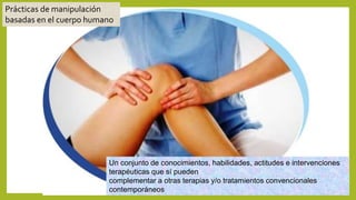 Un conjunto de conocimientos, habilidades, actitudes e intervenciones
terapéuticas que sí pueden
complementar a otras terapias y/o tratamientos convencionales
contemporáneos
Prácticas de manipulación
basadas en el cuerpo humano
 