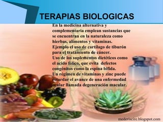 TERAPIAS BIOLOGICAS
  En la medicina alternativa y
  complementaria emplean sustancias que
  se encuentran en la naturaleza como
  hierbas, alimentos y vitaminas.
  Ejemplo el uso de cartílago de tiburón
  para el tratamiento de cáncer.
  Uso de los suplementos dietéticos como
  el acido fólico, que evita defectos
  congénitos como la espina bifida.
  Un régimen de vitaminas y zinc puede
  retardar el avance de una enfermedad
  ocular llamada degeneración macular.




                                  mederiscire.blogspot.com
 
