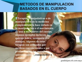 METODOS DE MANIPULACION
   BASADOS EN EL CUERPO

Terapias manipulativas o de
manipulación en la medicina
complementaria hace énfasis en
la manipulación o el movimiento
de una o mas partes del cuerpo,
algunos ejemplos incluyen
quiropráctica, osteopatía o
masajes. Algunas de estas
terapias son utilizados por
médicos convencionales o por
profanos como los masajistas,
quiromasajistas, componedor o
sanador.
                                  guadalajara.olx.com.mx
 