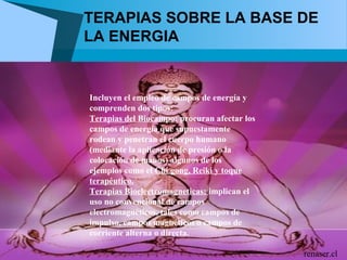 TERAPIAS SOBRE LA BASE DE
LA ENERGIA


Incluyen el empleo de campos de energía y
comprenden dos tipos:
Terapias del Biocampo: procuran afectar los
campos de energía que supuestamente
rodean y penetran el cuerpo humano
(mediante la aplicación de presión o la
colocación de manos) algunos de los
ejemplos como el Chi gong, Reiki y toque
terapéutico.
Terapias Bioelectromagneticas: implican el
uso no convencional de campos
electromagnéticos, tales como campos de
impulso, campos magnéticos o campos de
corriente alterna o directa.

                                              renaser.cl
 