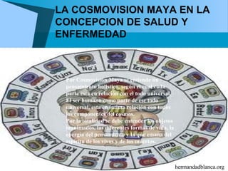 LA COSMOVISION MAYA EN LA
CONCEPCION DE SALUD Y
ENFERMEDAD



 Por Cosmovisión Maya se entiende un
 pensamiento holistico, según el cual cada
 parte esta en relación con el todo universal.
 El ser humano como parte de ese todo
 universal, esta en intima relación con todos
 los componentes del cosmos.
 Por la totalidad se debe entender los objetos
 inanimados, las diferentes formas de vida, la
 energía del pensamiento y la que emana del
 espíritu de los vivos y de los muertos.



                                                 hermandadblanca.org
 