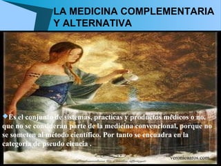 LA MEDICINA COMPLEMENTARIA
                Y ALTERNATIVA




Es el conjunto de sistemas, practicas y productos médicos o no,
que no se consideran parte de la medicina convencional, porque no
se someten al método científico. Por tanto se encuadra en la
categoría de pseudo ciencia .
                                                    veronicaaros.com
 