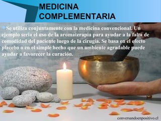 MEDICINA
                COMPLEMENTARIA
Se utiliza conjuntamente con la medicina convencional. Un
ejemplo seria el uso de la aromaterapia para ayudar a la falta de
comodidad del paciente luego de la cirugía. Se basa en el efecto
placebo o en el simple hecho que un ambiente agradable puede
ayudar a favorecer la curación.




                                                  conversandoenpositivo.cl
 