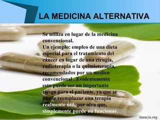 LA MEDICINA ALTERNATIVA

Se utiliza en lugar de la medicina
convencional.
Un ejemplo: empleo de una dieta
especial para el tratamiento del
cáncer en lugar de una cirugía,
radioterapia o la quimioterapia,
recomendados por un medico
convencional . Evidentemente
esto puede ser un importante
riesgo para el paciente, ya que se
puede reemplazar una terapia
realmente útil, por otra que,
simplemente puede no funcionar.
                                     mancia.org
 