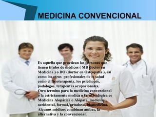 MEDICINA CONVENCIONAL




Es aquella que practican las personas que
tienen títulos de médicos ( MD doctor en
Medicina ) o DO (doctor en Osteopatía ), así
como los otros profesionales de la salud
como el fisioterapeuta, los psicólogos,
podólogos, terapeutas ocupacionales.
Otro termino para la medicina convencional
o la estrictamente medica o farmacológica es
Medicina Alopática o Alópata, medicina
occidental, formal, ortodoxa, biomedicina.
Algunos médicos combinan ambas, la
alternativa y la convencional.
 