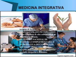 MEDICINA INTEGRATIVA



Combina terapias medicas formales con
terapias de la medicina alternativa y
complementaria, para las cuales existen
datos científicos de alta calidad sobre su
seguridad y eficacia.
EL CENTRO NACIONAL DE
MEDICINA COMPLEMENTARIA Y
ALTERNATIVA (NCCAM) DE LOS
ESTADOS UNIDOS clasifica las
terapias alternativas o complementarias
en cinco categorías o dominios.
                                             seguros-seguros.com
 