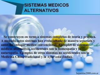 SISTEMAS MEDICOS
                ALTERNATIVOS




Se construyen en torno a sistemas completos de teoría y practica.
A menudo, estos sistemas han evolucionado de manera separada y
antes del enfoque medico convencional. Ejemplos de sistemas
médicos alternativos occidentales son la homeopatía y la
naturopatia. Ejemplos de otros sistemas no occidentales son la
Medicina China tradicional y la Ayurveda (India).



                                                    hepatitisc2000.com.ar
 
