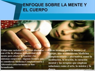 ENFOQUE SOBRE LA MENTE Y
                     EL CUERPO




Utiliza una variedad de técnicas diseñadas   Otras técnicas para la mente y el
con el fin de afianzar la capacidad de la    cuerpo, aun se consideran Medicina
mente para afectar la función y los          complementaria y alternativa, como la
síntomas corporales. Algunas técnicas que    meditación, la oración, la curación
se consideran Medicina Complementaria y
                                             mental y las terapias que emplean
Alternativa anteriormente se han
formalizado.
                                             soluciones como el arte, la música y la
                                             danza.            serviciodepromociondel...
 