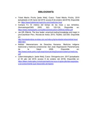 BIBLIOGRAFÍA
 Ticket Machu Picchu [sede Web]. Cusco: Ticket Machu Picchu; 2019
[actualizada el 26 marzo del 2019; acceso 8 de octubre del 2019]. Disponible
en: https://www.boletomachupicchu.com/medicina-inca/
 Campos FJ. El médico del tiempo de los incas y sus remedios.
DermatologíaCMQ. 2005, 3(2): 122-124. Disponible en:
https://www.medigraphic.com/pdfs/cosmetica/dcm-2005/dcm052i.pdf
 Jan GR. Elferink. The Inca healer: empirical medical knowledge and magic in
pre-Columbian Peru. Revista de Indias. 2015, 75(264): 323-350. Disponible
en:
http://revistadeindias.revistas.csic.es/index.php/revistadeindias/article/view/
989/1061
 Instituto Interamericano de Derechos Humanos. Medicina indígena
tradicional y medicina convencional. San José: Organización Panamericana
de la Salud: 2006. Disponible en:
http://www.bvsde.paho.org/bvsapi/e/proyectreg2/paises/costarica/medicina.
pdf
 Latam.historyplay.tv [sede Web]. Cusco: Onirogenia.com; 2017 [actualizada
el 05 julio del 2018; acceso 8 de octubre del 2019]. Disponible en:
https://latam.historyplay.tv/noticias/medicina-inca-cirugias-plantas-sagradas-
y-un-conocimiento-que-trascendio-al-imperio
 
