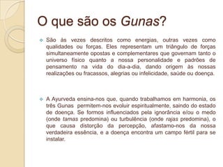 O que são os Gunas?Em conformidade com o Yoga e o Ayurveda a Natureza consiste em três forças fundamentais chamadas Gunas significando em sânscrito “o que ata”, pode também significar “laço, ou aquilo que junta”.