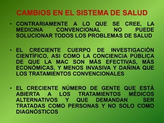 • CONTRARIAMENTE A LO QUE SE CREE, LA
MEDICINA CONVENCIONAL NO PUEDE
SOLUCIONAR TODOS LOS PROBLEMAS DE SALUD
• EL CRECIENTE CUERPO DE INVESTIGACIÓN
CIENTÍFICO, ASI COMO LA CONCIENCIA PÚBLICA
DE QUE LA MAC SON MÁS EFECTIVAS, MÁS
ECONÓMICAS, Y MENOS INVASIVA Y DAÑINA QUE
LOS TRATAMIENTOS CONVENCIONALES
• EL CRECIENTE NÚMERO DE GENTE QUE ESTÁ
ABIERTA A LOS TRATAMIENTOS MÉDICOS
ALTERNATIVOS Y QUE DEMANDAN SER
TRATADAS COMO PERSONAS Y NO SOLO COMO
DIAGNÓSTICOS
CAMBIOS EN EL SISTEMA DE SALUD
 