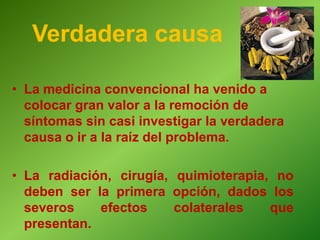 • La medicina convencional ha venido a
colocar gran valor a la remoción de
síntomas sin casi investigar la verdadera
causa o ir a la raíz del problema.
• La radiación, cirugía, quimioterapia, no
deben ser la primera opción, dados los
severos efectos colaterales que
presentan.
Verdadera causa
 