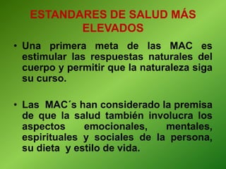 • Una primera meta de las MAC es
estimular las respuestas naturales del
cuerpo y permitir que la naturaleza siga
su curso.
• Las MAC´s han considerado la premisa
de que la salud también involucra los
aspectos emocionales, mentales,
espirituales y sociales de la persona,
su dieta y estilo de vida.
ESTANDARES DE SALUD MÁS
ELEVADOS
 