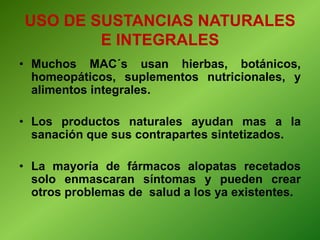 • Muchos MAC´s usan hierbas, botánicos,
homeopáticos, suplementos nutricionales, y
alimentos integrales.
• Los productos naturales ayudan mas a la
sanación que sus contrapartes sintetizados.
• La mayoría de fármacos alopatas recetados
solo enmascaran síntomas y pueden crear
otros problemas de salud a los ya existentes.
USO DE SUSTANCIAS NATURALES
E INTEGRALES
 