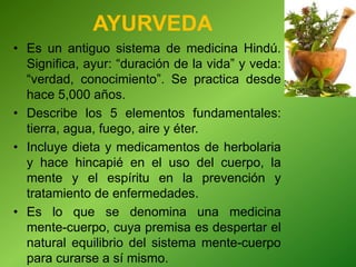 AYURVEDA
• Es un antiguo sistema de medicina Hindú.
Significa, ayur: “duración de la vida” y veda:
“verdad, conocimiento”. Se practica desde
hace 5,000 años.
• Describe los 5 elementos fundamentales:
tierra, agua, fuego, aire y éter.
• Incluye dieta y medicamentos de herbolaria
y hace hincapié en el uso del cuerpo, la
mente y el espíritu en la prevención y
tratamiento de enfermedades.
• Es lo que se denomina una medicina
mente-cuerpo, cuya premisa es despertar el
natural equilibrio del sistema mente-cuerpo
para curarse a sí mismo.
 
