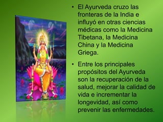 • El Ayurveda cruzo las
fronteras de la India e
influyó en otras ciencias
médicas como la Medicina
Tibetana, la Medicina
China y la Medicina
Griega.
• Entre los principales
propósitos del Ayurveda
son la recuperación de la
salud, mejorar la calidad de
vida e incrementar la
longevidad, así como
prevenir las enfermedades.
 