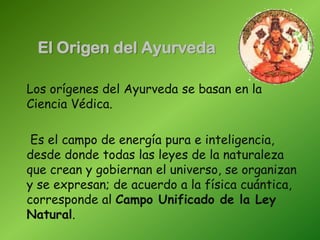 El Origen del Ayurveda
Los orígenes del Ayurveda se basan en la
Ciencia Védica.
Es el campo de energía pura e inteligencia,
desde donde todas las leyes de la naturaleza
que crean y gobiernan el universo, se organizan
y se expresan; de acuerdo a la física cuántica,
corresponde al Campo Unificado de la Ley
Natural.
 