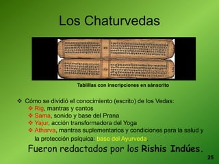 25
Los Chaturvedas
 Cómo se dividió el conocimiento (escrito) de los Vedas:
 Rig, mantras y cantos
 Sama, sonido y base del Prana
 Yajur, acción transformadora del Yoga
 Atharva, mantras suplementarios y condiciones para la salud y
la protección psíquica: base del Ayurveda.
Fueron redactados por los Rishis Indúes.
Tablillas con inscripciones en sánscrito
 