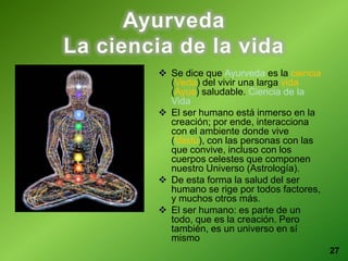 27
Ayurveda
La ciencia de la vida
 Se dice que Ayurveda es la ciencia
(Veda) del vivir una larga vida
(Ayus) saludable. Ciencia de la
Vida
 El ser humano está inmerso en la
creación; por ende, interacciona
con el ambiente donde vive
(Vastu), con las personas con las
que convive, incluso con los
cuerpos celestes que componen
nuestro Universo (Astrología).
 De esta forma la salud del ser
humano se rige por todos factores,
y muchos otros más.
 El ser humano: es parte de un
todo, que es la creación. Pero
también, es un universo en sí
mismo
 
