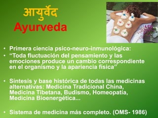 • Primera ciencia psico-neuro-inmunológica:
• “Toda fluctuación del pensamiento y las
emociones produce un cambio correspondiente
en el organismo y la apariencia física”
• Síntesis y base histórica de todas las medicinas
alternativas: Medicina Tradicional China,
Medicina Tibetana, Budismo, Homeopatía,
Medicina Bioenergética...
• Sistema de medicina más completo. (OMS- 1986)
आयुवेद
Ayurveda
 