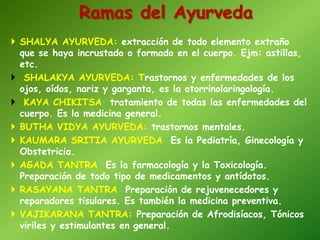Ramas del Ayurveda
 SHALYA AYURVEDA: extracción de todo elemento extraño
que se haya incrustado o formado en el cuerpo. Ejm: astillas,
etc.
 SHALAKYA AYURVEDA: Trastornos y enfermedades de los
ojos, oídos, nariz y garganta, es la otorrinolaringología.
 KAYA CHIKITSA: tratamiento de todas las enfermedades del
cuerpo. Es la medicina general.
 BUTHA VIDYA AYURVEDA: trastornos mentales.
 KAUMARA SRITIA AYURVEDA: Es la Pediatría, Ginecología y
Obstetricia.
 AGADA TANTRA: Es la farmacología y la Toxicología.
Preparación de todo tipo de medicamentos y antídotos.
 RASAYANA TANTRA: Preparación de rejuvenecedores y
reparadores tisulares. Es también la medicina preventiva.
 VAJIKARANA TANTRA: Preparación de Afrodisíacos, Tónicos
viriles y estimulantes en general.
 