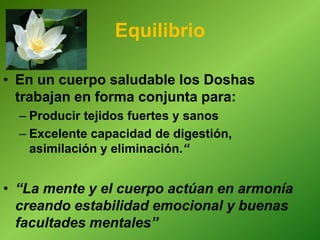 Equilibrio
• En un cuerpo saludable los Doshas
trabajan en forma conjunta para:
– Producir tejidos fuertes y sanos
– Excelente capacidad de digestión,
asimilación y eliminación.“
• “La mente y el cuerpo actúan en armonía
creando estabilidad emocional y buenas
facultades mentales”
 