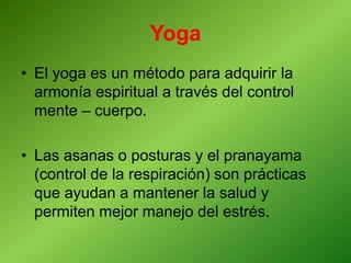 Yoga
• El yoga es un método para adquirir la
armonía espiritual a través del control
mente – cuerpo.
• Las asanas o posturas y el pranayama
(control de la respiración) son prácticas
que ayudan a mantener la salud y
permiten mejor manejo del estrés.
 