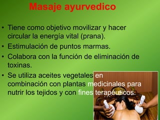 Masaje ayurvedico
• Tiene como objetivo movilizar y hacer
circular la energía vital (prana).
• Estimulación de puntos marmas.
• Colabora con la función de eliminación de
toxinas.
• Se utiliza aceites vegetales en
combinación con plantas medicinales para
nutrir los tejidos y con fines terapéuticos.
 