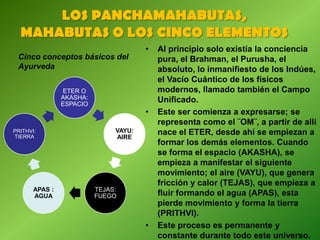 LOS PANCHAMAHABUTAS,
MAHABUTAS O LOS CINCO ELEMENTOS
Cinco conceptos básicos del
Ayurveda
ETER O
AKASHA:
ESPACIO
VAYU:
AIRE
TEJAS:
FUEGO
APAS :
AGUA
PRITHVI:
TIERRA
• Al principio solo existía la conciencia
pura, el Brahman, el Purusha, el
absoluto, lo inmanifiesto de los Indúes,
el Vacío Cuántico de los físicos
modernos, llamado también el Campo
Unificado.
• Este ser comienza a expresarse; se
representa como el ¨OM¨, a partir de allí
nace el ETER, desde ahí se empiezan a
formar los demás elementos. Cuando
se forma el espacio (AKASHA), se
empieza a manifestar el siguiente
movimiento; el aire (VAYU), que genera
fricción y calor (TEJAS), que empieza a
fluir formando el agua (APAS), esta
pierde movimiento y forma la tierra
(PRITHVI).
• Este proceso es permanente y
constante durante todo este universo.
 