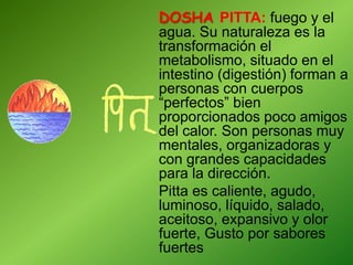 DOSHA PITTA: fuego y el
agua. Su naturaleza es la
transformación el
metabolismo, situado en el
intestino (digestión) forman a
personas con cuerpos
“perfectos” bien
proporcionados poco amigos
del calor. Son personas muy
mentales, organizadoras y
con grandes capacidades
para la dirección.
Pitta es caliente, agudo,
luminoso, líquido, salado,
aceitoso, expansivo y olor
fuerte, Gusto por sabores
fuertes
 