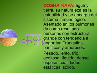 DOSHA KAPA: agua y
tierra, su naturaleza es la
estabilidad y se encarga del
sistema inmunológico.
Asentado en los pulmones
da como resultado
personas con estructura
grande con tendencia a
engordar. Tranquilos,
pacíficos y amorosos.
Pesado, lento, frío,
aceitoso, líquido, denso,
espeso, cualidades
estáticas, sólido.
 