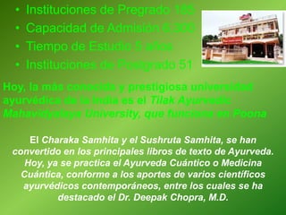 • Instituciones de Pregrado 185
• Capacidad de Admisión 6.300
• Tiempo de Estudio 5 años
• Instituciones de Postgrado 51
Hoy, la más conocida y prestigiosa universidad
ayurvédica de la India es el Tilak Ayurvedic
Mahavidyalaya University, que funciona en Poona
El Charaka Samhita y el Sushruta Samhita, se han
convertido en los principales libros de texto de Ayurveda.
Hoy, ya se practica el Ayurveda Cuántico o Medicina
Cuántica, conforme a los aportes de varios científicos
ayurvédicos contemporáneos, entre los cuales se ha
destacado el Dr. Deepak Chopra, M.D.
 
