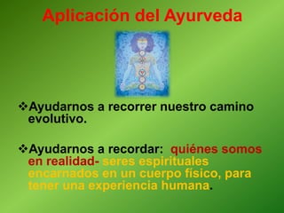 Aplicación del Ayurveda
Ayudarnos a recorrer nuestro camino
evolutivo.
Ayudarnos a recordar: quiénes somos
en realidad- seres espirituales
encarnados en un cuerpo físico, para
tener una experiencia humana.
 
