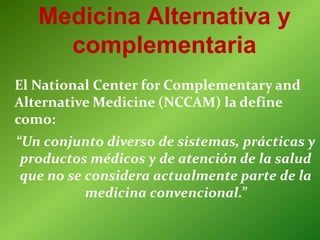 Medicina Alternativa y
complementaria
El National Center for Complementary and
Alternative Medicine (NCCAM) la define
como:
“Un conjunto diverso de sistemas, prácticas y
productos médicos y de atención de la salud
que no se considera actualmente parte de la
medicina convencional.”
 
