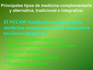 El NCCAM clasifica las terapias de la
medicina complementaria y alternativa
en cinco categorías:
 Sistemas médicos alternativos
 Enfoque sobre la mente y el cuerpo
 Terapias biológicas
 Métodos de manipulación
 Terapias Energéticas
Principales tipos de medicina complementaria
y alternativa, tradicional e integrativa:
 