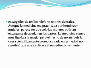 encargados de realizar deformaciones dentales.Aunque la medicina era practicada por hombres y mujeres, parece ser que sólo las mujeres podrían encargarse de ayudar en los partos. La medicina estuvo muy ligada a la magia, pero el hecho de no atribuir la causa científicamente correcta a cada enfermedad no significó que no se aplicase el remedio conveniente.