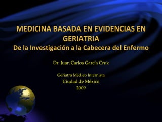 MEDICINA BASADA EN EVIDENCIAS EN
           GERIATRIA
De la Investigación a la Cabecera del Enfermo
             Dr. Juan Carlos García Cruz

               Geriatra Médico Internista
                 Ciudad de México
                       2009
 