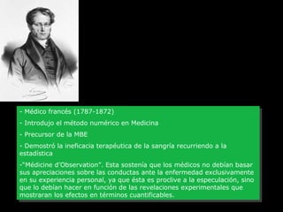 Pierre-Charles Alexandre Louis

--Médico francés (1787-1872)
Médico francés (1787-1872)
--Introdujo el método numérico en Medicina
Introdujo el método numérico en Medicina
--Precursor de la MBE
Precursor de la MBE
--Demostró la ineficacia terapéutica de la sangría recurriendo a la
Demostró la ineficacia terapéutica de la sangría recurriendo a la
estadística
estadística
-“Médicine d’Observation”. Esta sostenía que los médicos no debían basar
-“Médicine d’Observation”. Esta sostenía que los médicos no debían basar
sus apreciaciones sobre las conductas ante la enfermedad exclusivamente
sus apreciaciones sobre las conductas ante la enfermedad exclusivamente
en su experiencia personal, ya que ésta es proclive a la especulación, sino
en su experiencia personal, ya que ésta es proclive a la especulación, sino
que lo debían hacer en función de las revelaciones experimentales que
que lo debían hacer en función de las revelaciones experimentales que
mostraran los efectos en términos cuantificables.
mostraran los efectos en términos cuantificables.

 