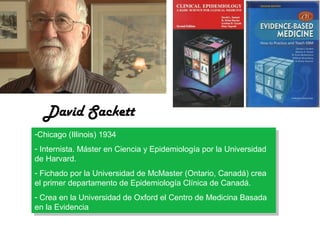 David Sackett
-Chicago (Illinois) 1934
-Chicago (Illinois) 1934
--Internista. Máster en Ciencia yyEpidemiología por la Universidad
Internista. Máster en Ciencia Epidemiología por la Universidad
de Harvard.
de Harvard.
--Fichado por la Universidad de McMaster (Ontario, Canadá) crea
Fichado por la Universidad de McMaster (Ontario, Canadá) crea
el primer departamento de Epidemiología Clínica de Canadá.
el primer departamento de Epidemiología Clínica de Canadá.
--Crea en la Universidad de Oxford el Centro de Medicina Basada
Crea en la Universidad de Oxford el Centro de Medicina Basada
en la Evidencia
en la Evidencia

 