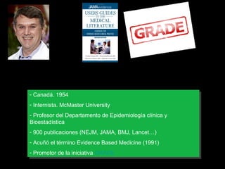 Gordon Guyatt
--Canadá. 1954
Canadá. 1954
--Internista. McMaster University
Internista. McMaster University
--Profesor del Departamento de Epidemiología clínica yy
Profesor del Departamento de Epidemiología clínica
Bioestadística
Bioestadística
--900 publicaciones (NEJM, JAMA, BMJ, Lancet…)
900 publicaciones (NEJM, JAMA, BMJ, Lancet…)
--Acuñó el término Evidence Based Medicine (1991)
Acuñó el término Evidence Based Medicine (1991)
--Promotor de la iniciativa GRADE
Promotor de la iniciativa GRADE

 